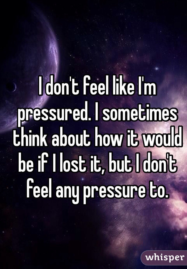 I don't feel like I'm pressured. I sometimes think about how it would be if I lost it, but I don't feel any pressure to. 