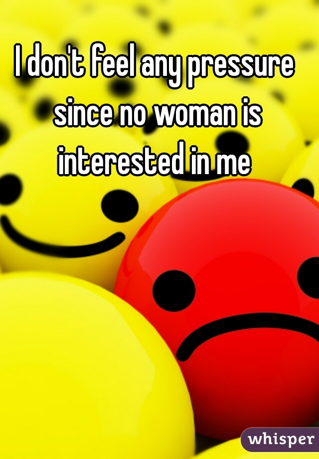 I don't feel any pressure since no woman is interested in me 