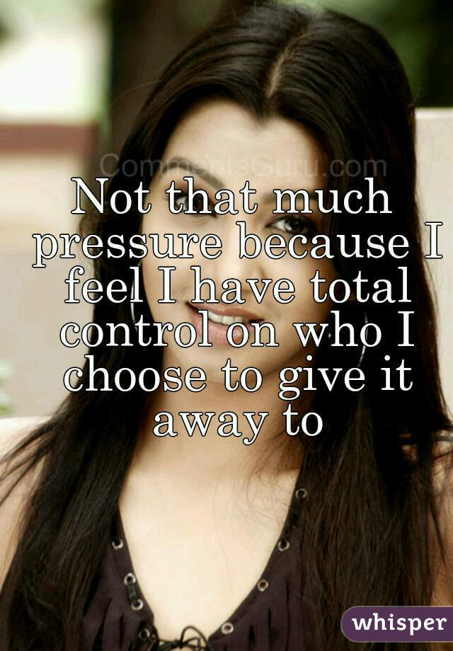 Not that much pressure because I feel I have total control on who I choose to give it away to
