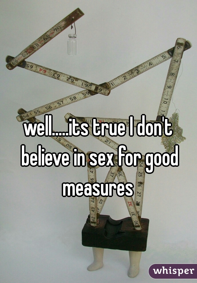 well.....its true I don't believe in sex for good measures 