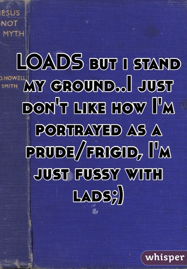 LOADS but i stand my ground..I just don't like how I'm portrayed as a prude/frigid, I'm just fussy with lads;)