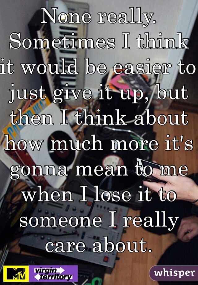 None really. Sometimes I think it would be easier to just give it up, but then I think about how much more it's gonna mean to me when I lose it to someone I really care about.  