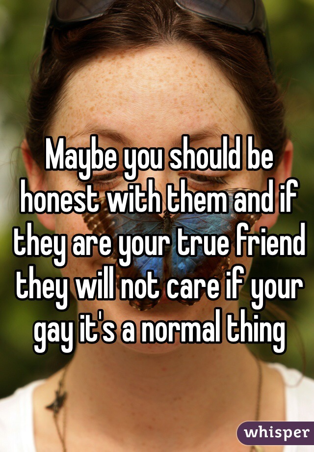 Maybe you should be honest with them and if they are your true friend they will not care if your gay it's a normal thing
