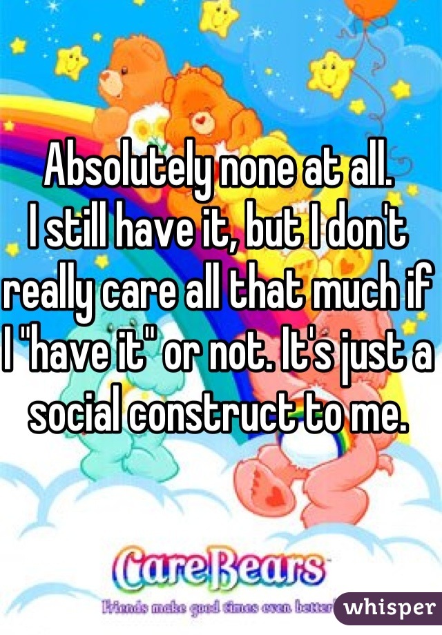 Absolutely none at all. 
I still have it, but I don't really care all that much if I "have it" or not. It's just a social construct to me. 