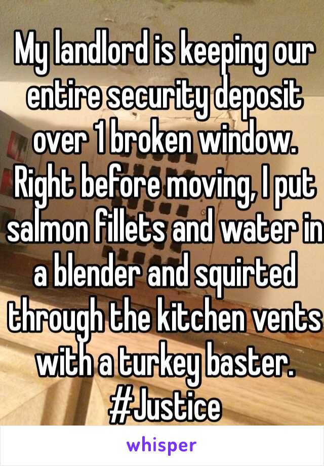 My landlord is keeping our entire security deposit over 1 broken window. Right before moving, I put salmon fillets and water in a blender and squirted through the kitchen vents with a turkey baster. #Justice