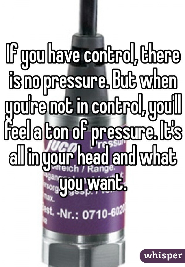 If you have control, there is no pressure. But when you're not in control, you'll feel a ton of pressure. It's all in your head and what you want. 