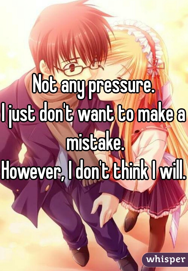 Not any pressure.
I just don't want to make a mistake.
However, I don't think I will.