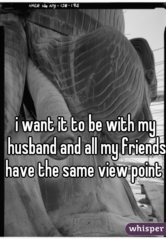 i want it to be with my husband and all my friends have the same view point :)