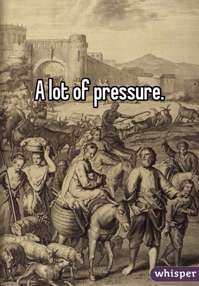 A lot of pressure.