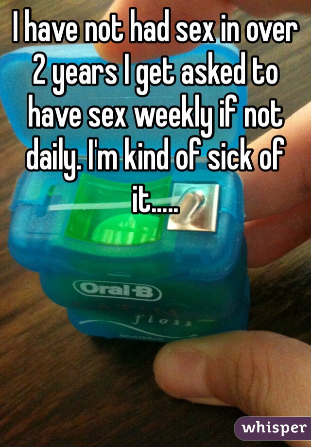I have not had sex in over 2 years I get asked to have sex weekly if not daily. I'm kind of sick of it.....
