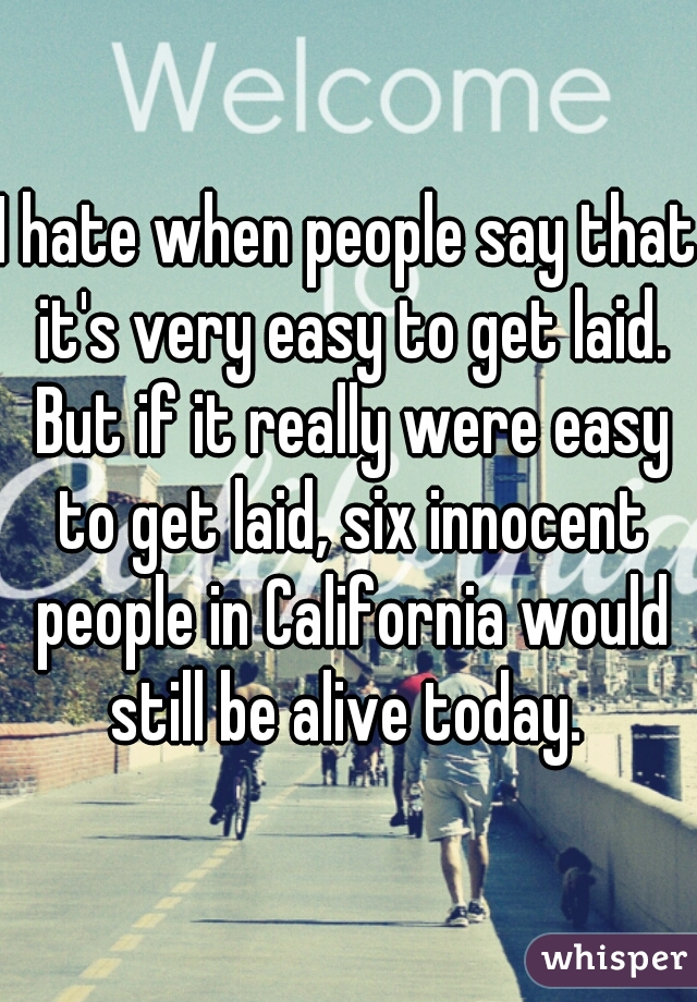 I hate when people say that it's very easy to get laid. But if it really were easy to get laid, six innocent people in California would still be alive today. 