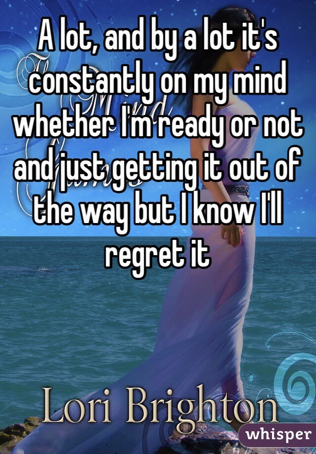 A lot, and by a lot it's constantly on my mind whether I'm ready or not and just getting it out of the way but I know I'll regret it 