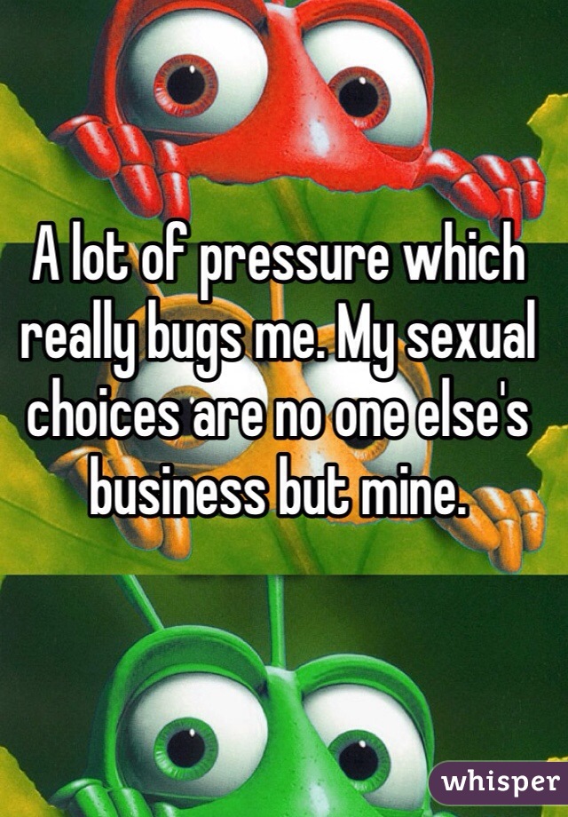 A lot of pressure which really bugs me. My sexual choices are no one else's business but mine. 