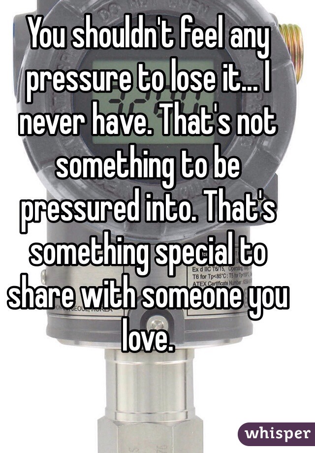 You shouldn't feel any pressure to lose it... I never have. That's not something to be pressured into. That's something special to share with someone you love. 