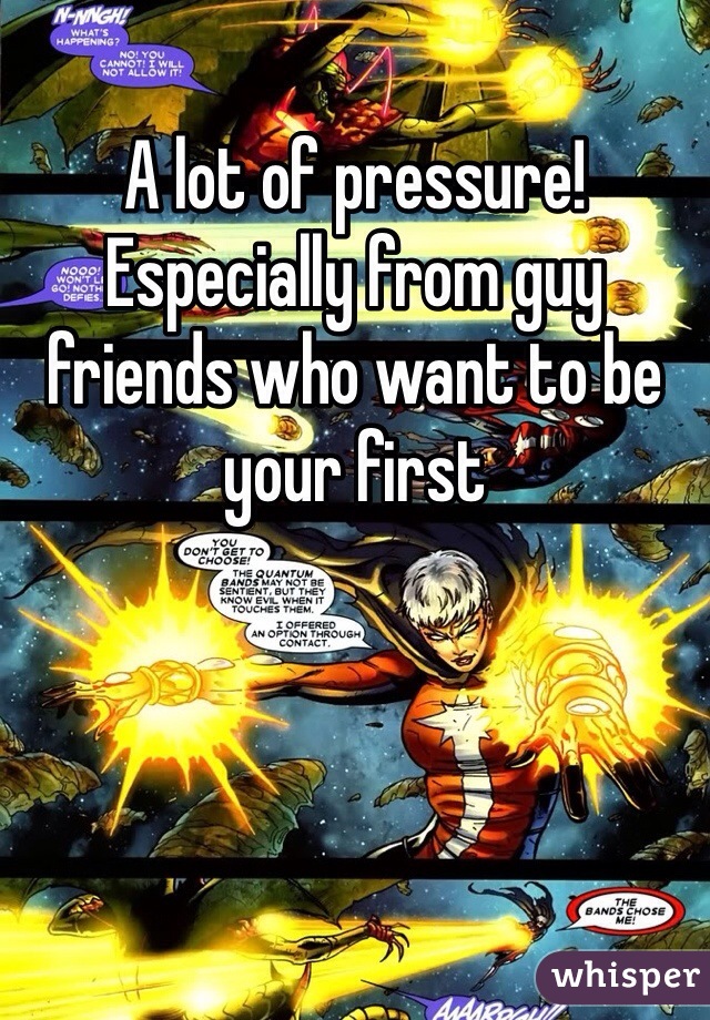 A lot of pressure! Especially from guy friends who want to be your first 
