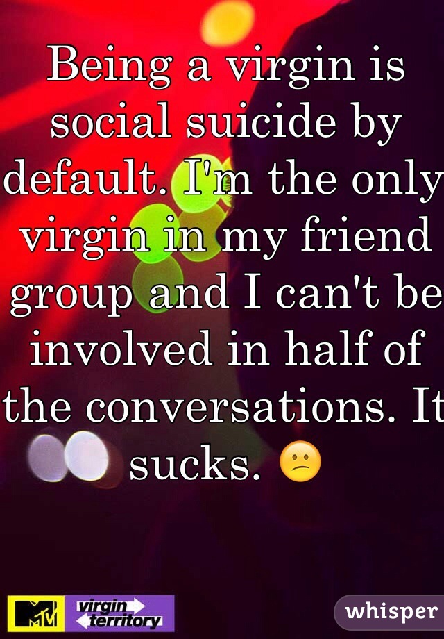 Being a virgin is social suicide by default. I'm the only virgin in my friend group and I can't be involved in half of the conversations. It sucks. 😕