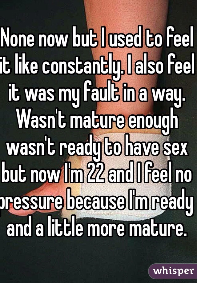 None now but I used to feel it like constantly. I also feel it was my fault in a way. Wasn't mature enough wasn't ready to have sex but now I'm 22 and I feel no pressure because I'm ready and a little more mature. 