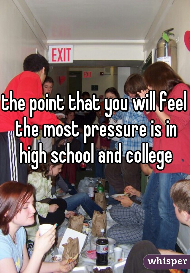 the point that you will feel the most pressure is in high school and college