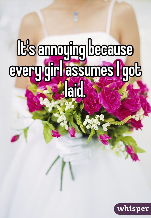 It's annoying because every girl assumes I got laid. 