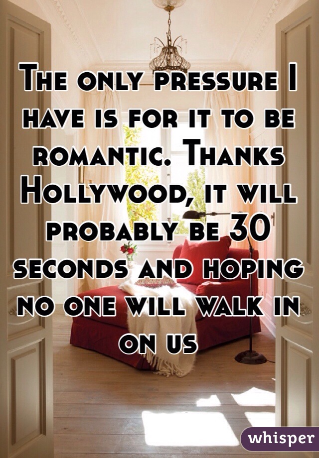 The only pressure I have is for it to be romantic. Thanks Hollywood, it will probably be 30 seconds and hoping no one will walk in on us