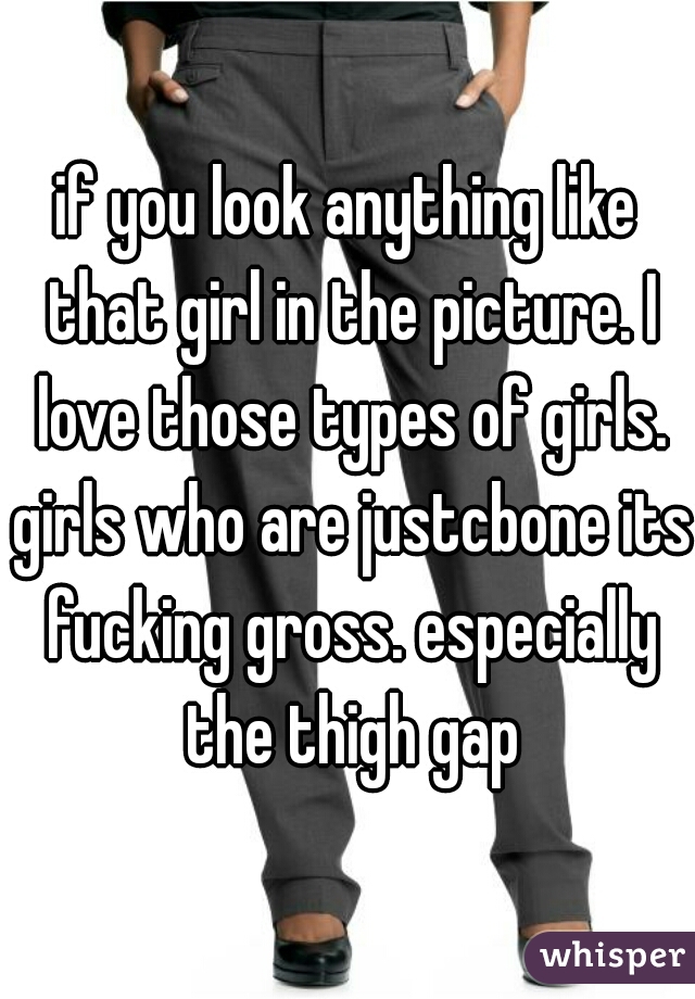 if you look anything like that girl in the picture. I love those types of girls. girls who are justcbone its fucking gross. especially the thigh gap