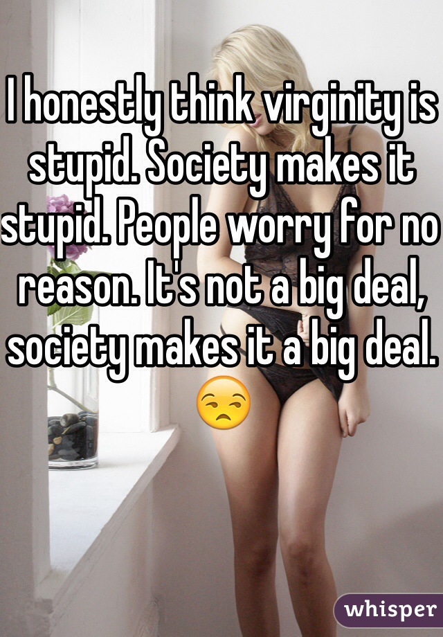 I honestly think virginity is stupid. Society makes it stupid. People worry for no reason. It's not a big deal, society makes it a big deal. 😒