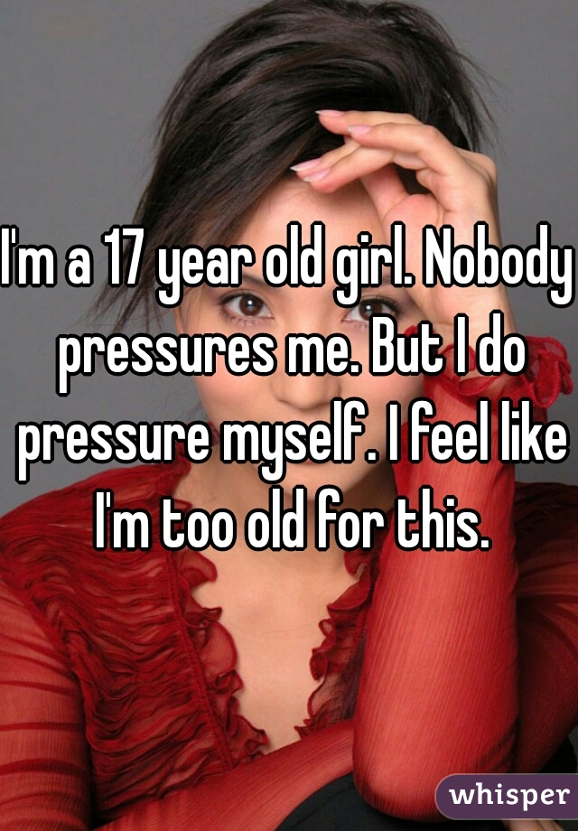 I'm a 17 year old girl. Nobody pressures me. But I do pressure myself. I feel like I'm too old for this.