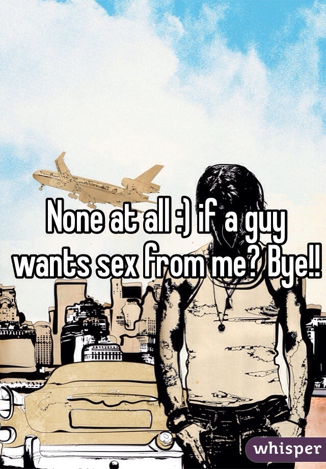 None at all :) if a guy wants sex from me? Bye!!