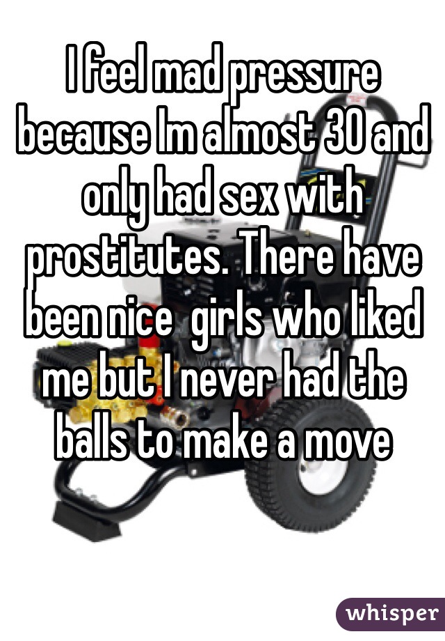 I feel mad pressure because Im almost 30 and only had sex with prostitutes. There have been nice  girls who liked me but I never had the balls to make a move