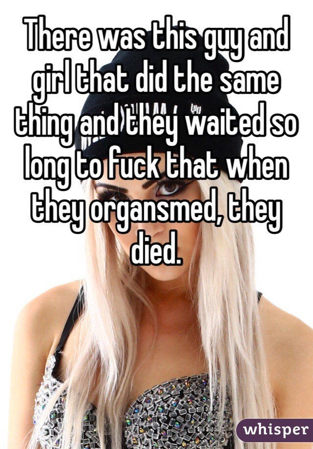 There was this guy and girl that did the same thing and they waited so long to fuck that when they organsmed, they died. 