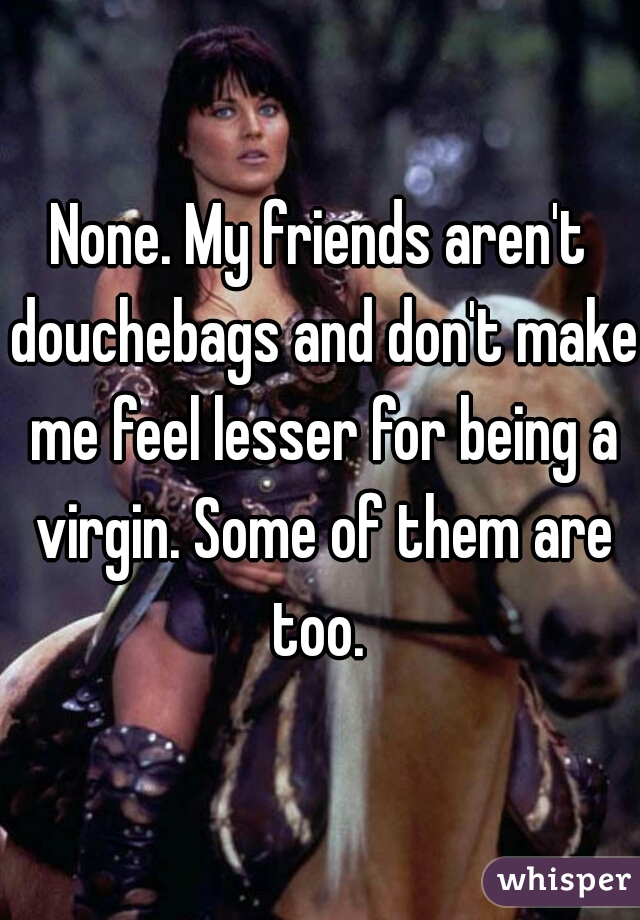 None. My friends aren't douchebags and don't make me feel lesser for being a virgin. Some of them are too. 