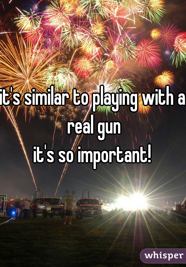it's similar to playing with a real gun
it's so important!