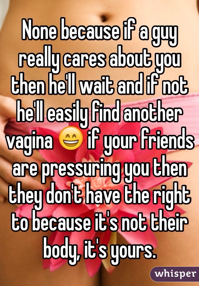None because if a guy really cares about you then he'll wait and if not he'll easily find another vagina 😄 if your friends are pressuring you then they don't have the right to because it's not their body, it's yours. 