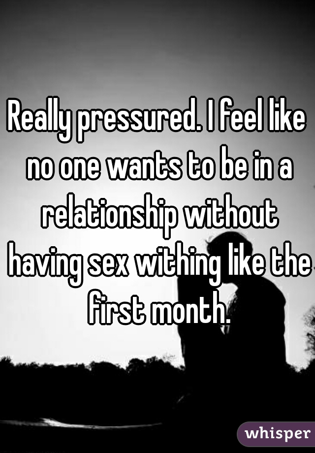 Really pressured. I feel like no one wants to be in a relationship without having sex withing like the first month.