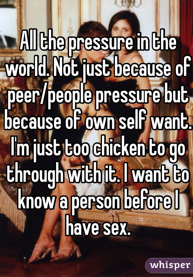 All the pressure in the world. Not just because of peer/people pressure but because of own self want. I'm just too chicken to go through with it. I want to know a person before I have sex.