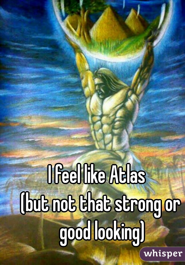 I feel like Atlas  
(but not that strong or good looking)