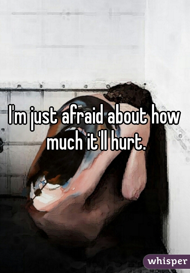 I'm just afraid about how much it'll hurt.