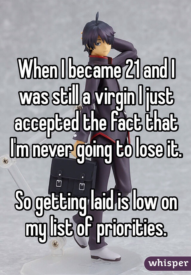 When I became 21 and I was still a virgin I just accepted the fact that I'm never going to lose it.

So getting laid is low on my list of priorities.
