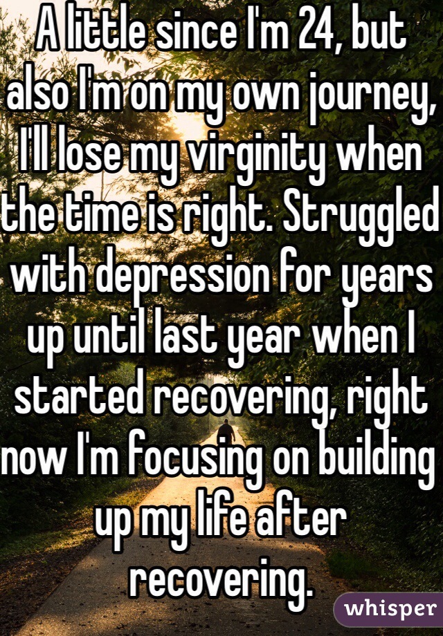 A little since I'm 24, but also I'm on my own journey, I'll lose my virginity when the time is right. Struggled with depression for years up until last year when I started recovering, right now I'm focusing on building up my life after recovering. 