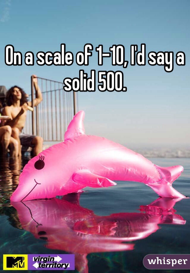 On a scale of 1-10, I'd say a solid 500.