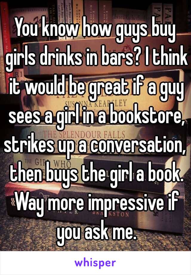You know how guys buy girls drinks in bars? I think it would be great if a guy sees a girl in a bookstore, strikes up a conversation,  then buys the girl a book. Way more impressive if you ask me.