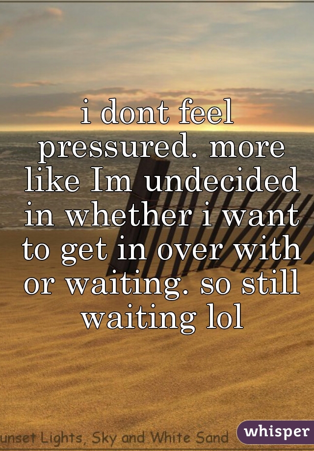 i dont feel pressured. more like Im undecided in whether i want to get in over with or waiting. so still waiting lol