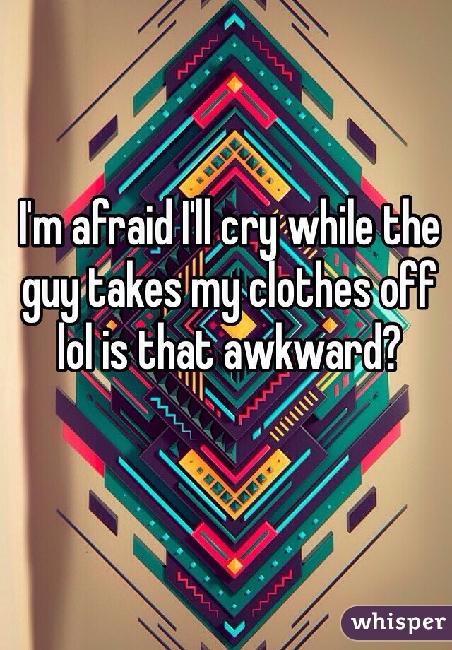 I'm afraid I'll cry while the guy takes my clothes off lol is that awkward? 
