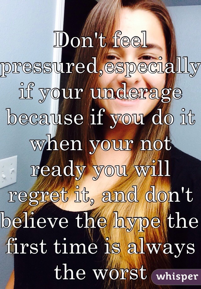 Don't feel pressured,especially if your underage because if you do it when your not ready you will regret it, and don't believe the hype the first time is always the worst