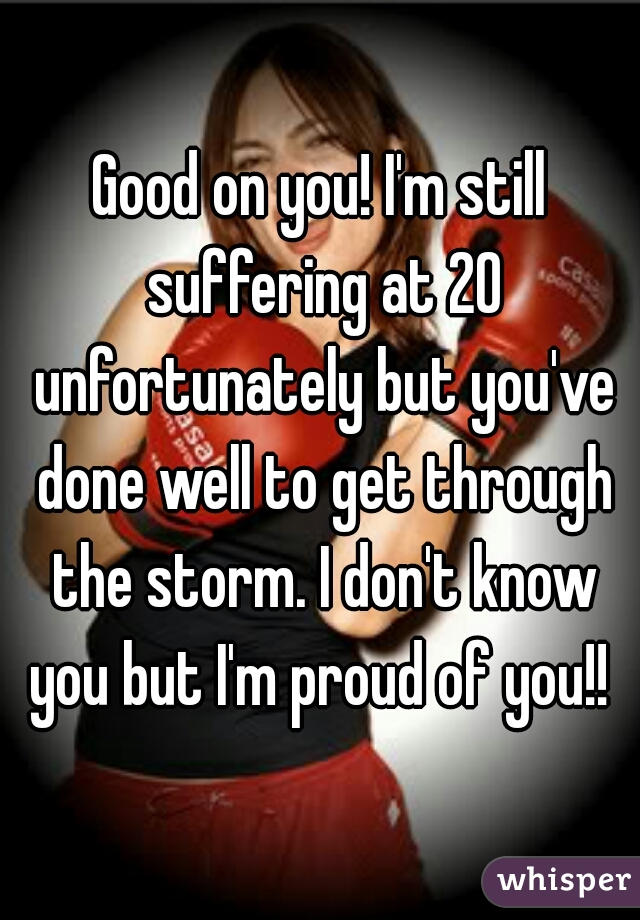 Good on you! I'm still suffering at 20 unfortunately but you've done well to get through the storm. I don't know you but I'm proud of you!! 