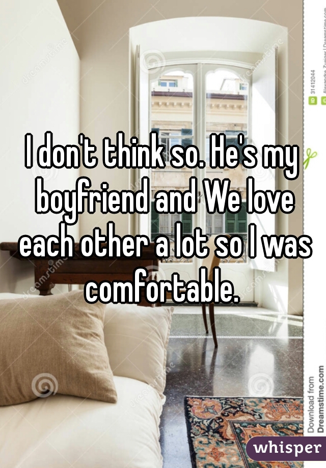 I don't think so. He's my boyfriend and We love each other a lot so I was comfortable. 