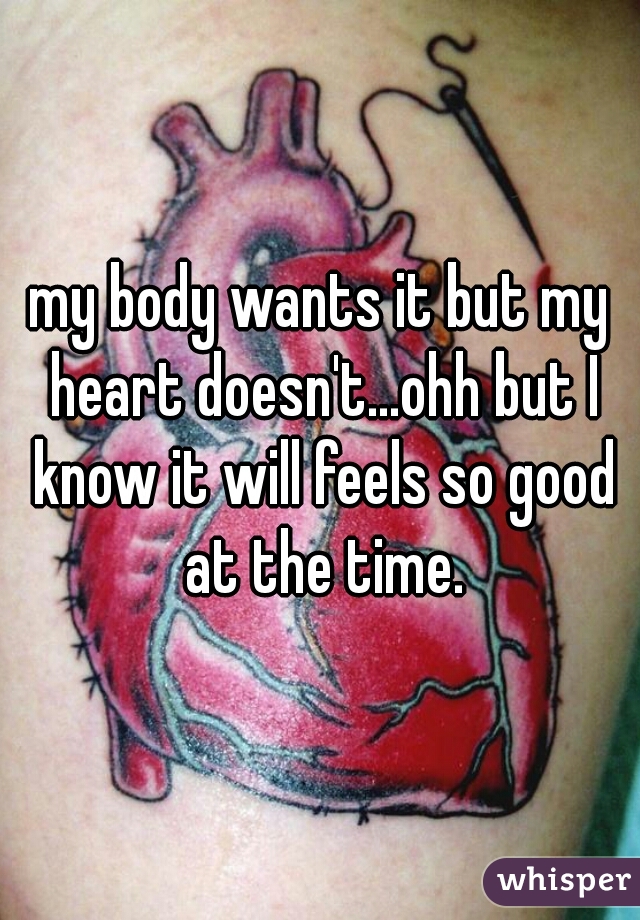 my body wants it but my heart doesn't...ohh but I know it will feels so good at the time.