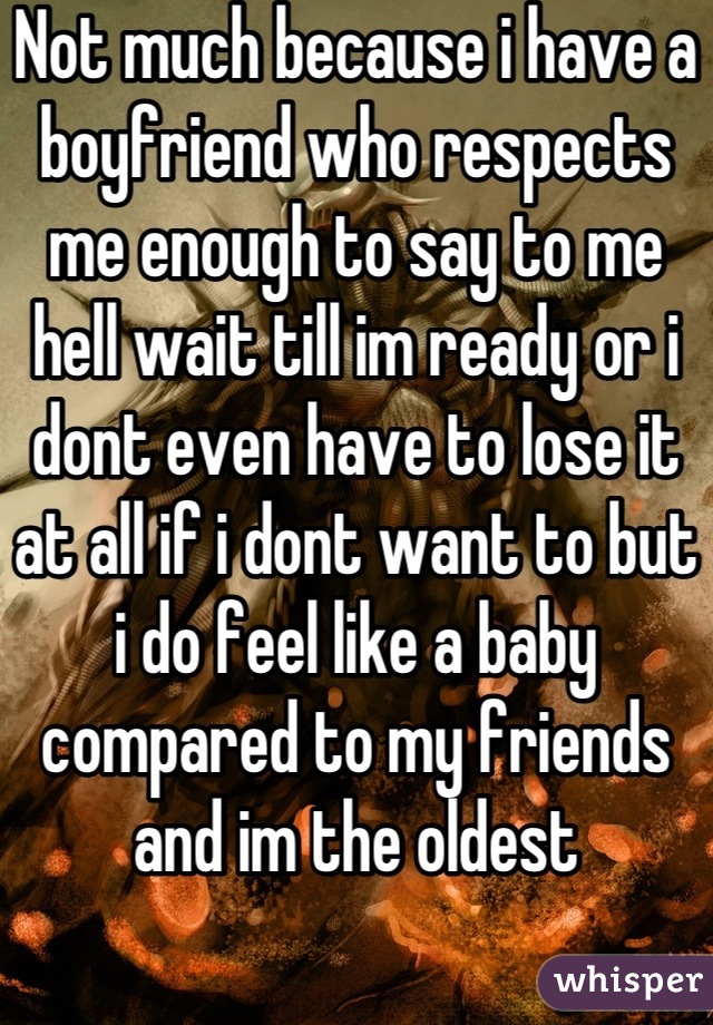 Not much because i have a boyfriend who respects me enough to say to me hell wait till im ready or i dont even have to lose it at all if i dont want to but i do feel like a baby compared to my friends and im the oldest