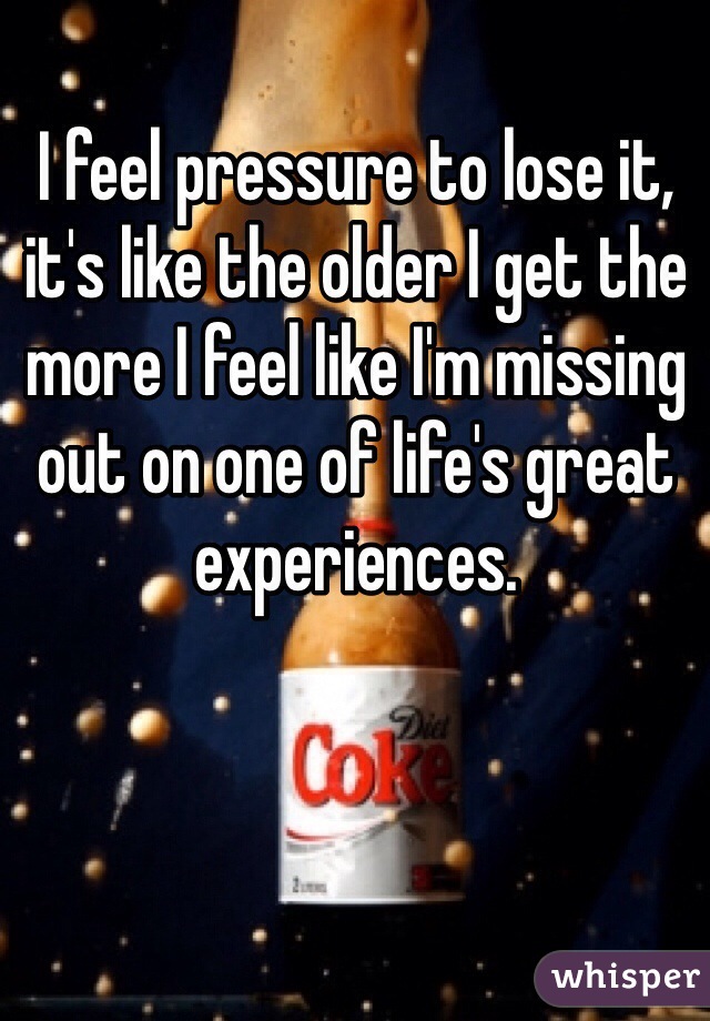 I feel pressure to lose it, it's like the older I get the more I feel like I'm missing out on one of life's great experiences. 