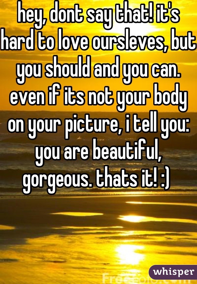 hey, dont say that! it's hard to love oursleves, but you should and you can. even if its not your body on your picture, i tell you: you are beautiful, gorgeous. thats it! :) 